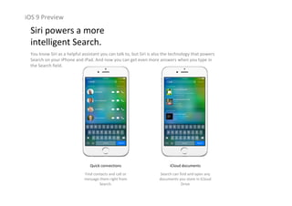 iOS 9 Preview
Siri powers a more                                                  
intelligent Search.
You know Siri as a helpful assistant you can talk to, but Siri is also the technology that powers 
Search on your iPhone and iPad. And now you can get even more answers when you type in 
the Search field.
Quick connections
Find contacts and call or 
message them right from 
Search.
iCloud documents
Search can find and open any 
documents you store in iCloud
Drive
 