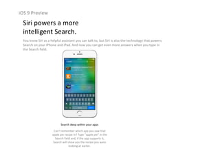 iOS 9 Preview
Siri powers a more                                                  
intelligent Search.
You know Siri as a helpful assistant you can talk to, but Siri is also the technology that powers 
Search on your iPhone and iPad. And now you can get even more answers when you type in 
the Search field.
Search deep within your apps
Can’t remember which app you saw that 
apple pie recipe in? Type “apple pie” in the 
Search field and, if the app supports it, 
Search will show you the recipe you were 
looking at earlier.
 