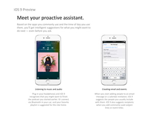 iOS 9 Preview
Meet your proactive assistant.
Based on the apps you commonly use and the time of day you use 
them, you’ll get intelligent suggestions for what you might want to 
do next — even before you ask.
Listening to music and audio
Plug in your headphones and iOS 9 
recognizes that you might want to finish 
the podcast you started earlier. Or connect 
via Bluetooth in your car, and your favorite 
playlist is suggested for the ride home.
Creating email and events
When you start adding people to an email 
message or a calendar invitation, iOS 9 
suggests the people you usually include 
with them. iOS 9 also suggests recipients 
when you add commonly used subject 
lines or event titles.
 