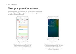 iOS 9 Preview
Meet your proactive assistant.
Based on the apps you commonly use and the time of day you use 
them, you’ll get intelligent suggestions for what you might want to 
do next — even before you ask.
Adding events to Calendar
If you get an email with a flight reservation 
or a restaurant confirmation, iOS 9 can 
create a suggested event in Calendarfor
you.
Timely reminders
If your Calendar events include locations, 
iOS 9 assesses traffic and notifies you when 
it’s time to leave. You can choose to 
snooze or ignore the notification, or get 
directions and get going.
 