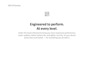 iOS 9 Preview
Engineered to perform.                             
At every level.
Under‐the‐hood refinements bring you more responsive performance, 
easier updates, better battery life, and tighter security. So your device 
works that much better — for everything you do with it.
 
