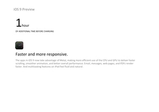 iOS 9 Preview
1hour
OF ADDITIONAL TIME BEFORE CHARGING 
Faster and more responsive.
The apps in iOS 9 now take advantage of Metal, making more efficient use of the CPU and GPU to deliver faster 
scrolling, smoother animation, and better overall performance. Email, messages, web pages, and PDFs render 
faster. And multitasking features on iPad feel fluid and natural.
 