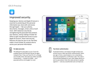 iOS 9 Preview
Improved security.
Keeping your devices and Apple ID secure is 
essential to protecting all the personal 
information you store with and access 
through Apple — like your photos, 
documents, messages, email, and so much 
more. iOS 9 advances security by 
strengthening the passcode that protects 
your devices, and by making it harder for 
others to get unauthorized access to your 
Apple ID account. These new security 
features are easy for you to use. But they 
make it much harder for anyone else to 
access your personal information.
Six‐digit passcodes
The default for passcodes on your Touch ID–
enabled iPhone and iPad will now be six digits 
instead of four. If you use Touch ID, it’s a change 
you’ll hardly notice. But with one million possible 
combinations — instead of 10,000 — your 
passcode will be a lot tougher to crack.
Two‐factor authentication
A password alone is not always enough to keep your 
account secure. With two‐factor authentication, when 
you sign in from a new browser or on a new device, 
you’ll be prompted for a verification code. This code is 
automatically displayed on your other Apple devices or 
sent to your phone. Enter the code and you’re quickly 
signed in — and any unauthorized users are kept out.
 