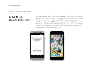 iOS 9 Preview
Move to iOS
fromAndroid. Easily.
Just download the Move to iOS app to wirelessly switch from your Android 
device to your new iOS device. It securely transfers your contacts, message 
history, camera photos and videos, web bookmarks, mail accounts,
calendars, wallpaper, and DRM‐free songs and books. And it will help you 
rebuild your app library, too. Any free apps you used — like Facebook and 
Twitter — are suggested for download from the App Store. And your paid 
apps are added to your iTunes Wish List. 
Android Migration
 