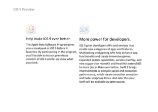 iOS 9 Preview
Help make iOS 9 even better.
The Apple Beta Software Program gives 
you a sneakpeek at iOS 9 before it 
launches. By participating in the program, 
you’ll be able to try out prerelease 
versions of iOS 9 and let us know what 
you think.
More power for developers.
iOS 9 gives developers APIs and services that 
enable new categories of apps and features. 
Multitasking and gaming APIs help enhance app 
functionality and create immersive games. 
Expanded search capabilities, wireless CarPlay, and 
new support for HomeKit and HealthKit extend iOS
to more places than ever before. Swift 2 brings 
improvements to compile speed and execution 
performance, which means smoother animation 
and faster response times. And later this year, 
Swift will be available as open source.
 