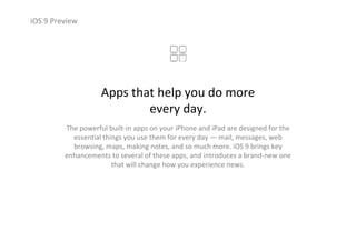 iOS 9 Preview
Apps that help you do more                  
every day.
The powerful built‐in apps on your iPhone and iPad are designed for the 
essential things you use them for every day — mail, messages, web 
browsing, maps, making notes, and so much more. iOS 9 brings key 
enhancements to several of these apps, and introduces a brand‐new one 
that will change how you experience news.
 