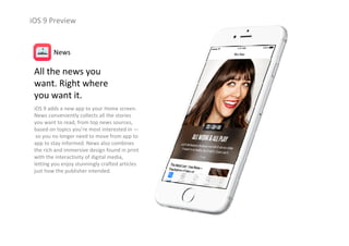 iOS 9 Preview
All the news you                      
want. Right where                    
you want it.
iOS 9 adds a new app to your Home screen. 
News conveniently collects all the stories 
you want to read, from top news sources, 
based on topics you’re most interested in —
so you no longer need to move from app to 
app to stay informed. News also combines 
the rich and immersive design found in print 
with the interactivity of digital media, 
letting you enjoy stunningly crafted articles 
just how the publisher intended.
News
 
