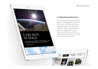 iOS 9 Preview
A captivating experience.
News brings the beautiful editorial 
layouts and typography of print to 
the screen. Enjoy interactive and 
engaging stories, rich with photo 
galleries, videos, and animation. 
Content is optimized for both 
iPhone and iPad, so you’ll have a 
great reading experience no matter 
which device you’re using.
iOS 9 Preview
 