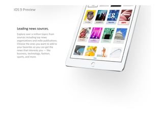 iOS 9 Preview
Leading news sources.
Explore over a million topics from 
sources including top news 
organizations and indie publications. 
Choose the ones you want to add to 
your favorites so you can get the 
news that interests you — like 
business, technology, fashion, 
sports, and more.
iOS 9 Preview
 