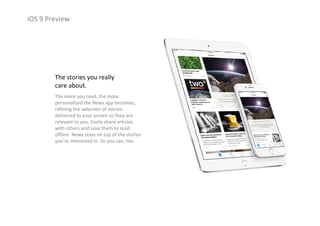 iOS 9 Preview
The stories you really 
care about.
The more you read, the more 
personalized the News app becomes, 
refining the selection of stories 
delivered to your screen so they are 
relevant to you. Easily share articles 
with others and save them to read 
offline. News stays on top of the stories 
you’re interested in. So you can, too.
 