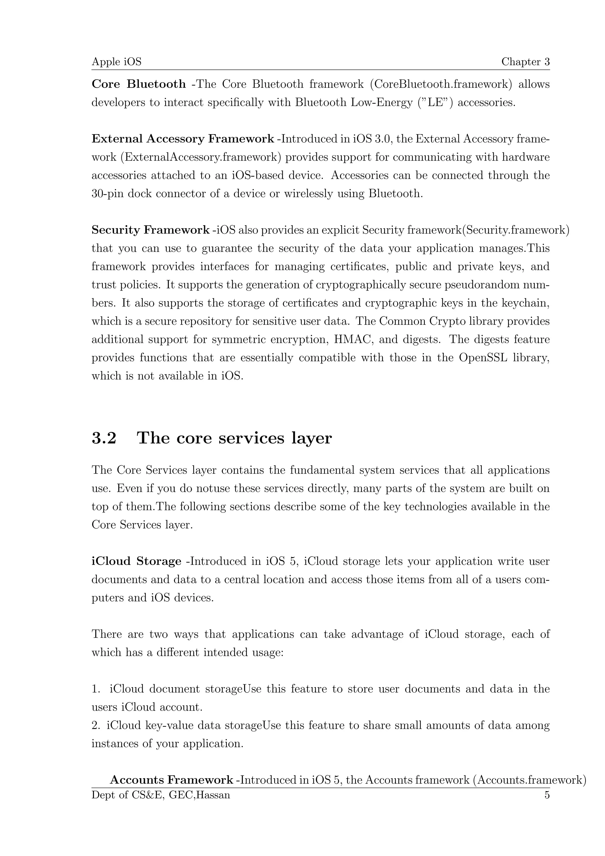 Apple iOS                                                                      Chapter 3

Core Bluetooth -The Core Bluetooth framework (CoreBluetooth.framework) allows
developers to interact speciﬁcally with Bluetooth Low-Energy (”LE”) accessories.

External Accessory Framework -Introduced in iOS 3.0, the External Accessory frame-
work (ExternalAccessory.framework) provides support for communicating with hardware
accessories attached to an iOS-based device. Accessories can be connected through the
30-pin dock connector of a device or wirelessly using Bluetooth.

Security Framework -iOS also provides an explicit Security framework(Security.framework)
that you can use to guarantee the security of the data your application manages.This
framework provides interfaces for managing certiﬁcates, public and private keys, and
trust policies. It supports the generation of cryptographically secure pseudorandom num-
bers. It also supports the storage of certiﬁcates and cryptographic keys in the keychain,
which is a secure repository for sensitive user data. The Common Crypto library provides
additional support for symmetric encryption, HMAC, and digests. The digests feature
provides functions that are essentially compatible with those in the OpenSSL library,
which is not available in iOS.




3.2     The core services layer
The Core Services layer contains the fundamental system services that all applications
use. Even if you do notuse these services directly, many parts of the system are built on
top of them.The following sections describe some of the key technologies available in the
Core Services layer.

iCloud Storage -Introduced in iOS 5, iCloud storage lets your application write user
documents and data to a central location and access those items from all of a users com-
puters and iOS devices.

There are two ways that applications can take advantage of iCloud storage, each of
which has a diﬀerent intended usage:

1. iCloud document storageUse this feature to store user documents and data in the
users iCloud account.
2. iCloud key-value data storageUse this feature to share small amounts of data among
instances of your application.

   Accounts Framework -Introduced in iOS 5, the Accounts framework (Accounts.framework)
Dept of CS&E, GEC,Hassan                                                               5
 