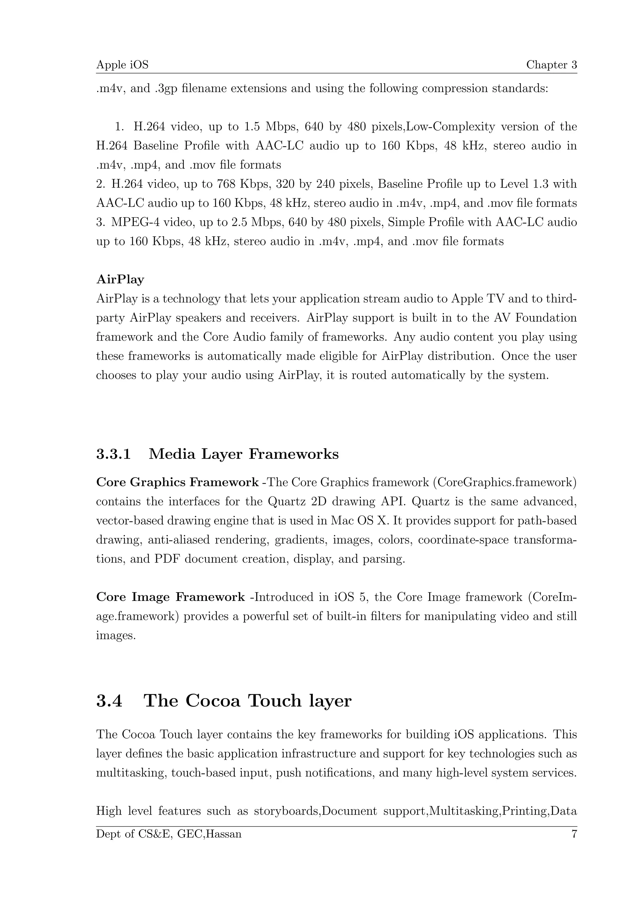 Apple iOS                                                                       Chapter 3

.m4v, and .3gp ﬁlename extensions and using the following compression standards:

   1. H.264 video, up to 1.5 Mbps, 640 by 480 pixels,Low-Complexity version of the
H.264 Baseline Proﬁle with AAC-LC audio up to 160 Kbps, 48 kHz, stereo audio in
.m4v, .mp4, and .mov ﬁle formats
2. H.264 video, up to 768 Kbps, 320 by 240 pixels, Baseline Proﬁle up to Level 1.3 with
AAC-LC audio up to 160 Kbps, 48 kHz, stereo audio in .m4v, .mp4, and .mov ﬁle formats
3. MPEG-4 video, up to 2.5 Mbps, 640 by 480 pixels, Simple Proﬁle with AAC-LC audio
up to 160 Kbps, 48 kHz, stereo audio in .m4v, .mp4, and .mov ﬁle formats

AirPlay
AirPlay is a technology that lets your application stream audio to Apple TV and to third-
party AirPlay speakers and receivers. AirPlay support is built in to the AV Foundation
framework and the Core Audio family of frameworks. Any audio content you play using
these frameworks is automatically made eligible for AirPlay distribution. Once the user
chooses to play your audio using AirPlay, it is routed automatically by the system.




3.3.1    Media Layer Frameworks
Core Graphics Framework -The Core Graphics framework (CoreGraphics.framework)
contains the interfaces for the Quartz 2D drawing API. Quartz is the same advanced,
vector-based drawing engine that is used in Mac OS X. It provides support for path-based
drawing, anti-aliased rendering, gradients, images, colors, coordinate-space transforma-
tions, and PDF document creation, display, and parsing.

Core Image Framework -Introduced in iOS 5, the Core Image framework (CoreIm-
age.framework) provides a powerful set of built-in ﬁlters for manipulating video and still
images.




3.4     The Cocoa Touch layer
The Cocoa Touch layer contains the key frameworks for building iOS applications. This
layer deﬁnes the basic application infrastructure and support for key technologies such as
multitasking, touch-based input, push notiﬁcations, and many high-level system services.

High level features such as storyboards,Document support,Multitasking,Printing,Data
Dept of CS&E, GEC,Hassan                                                                7
 