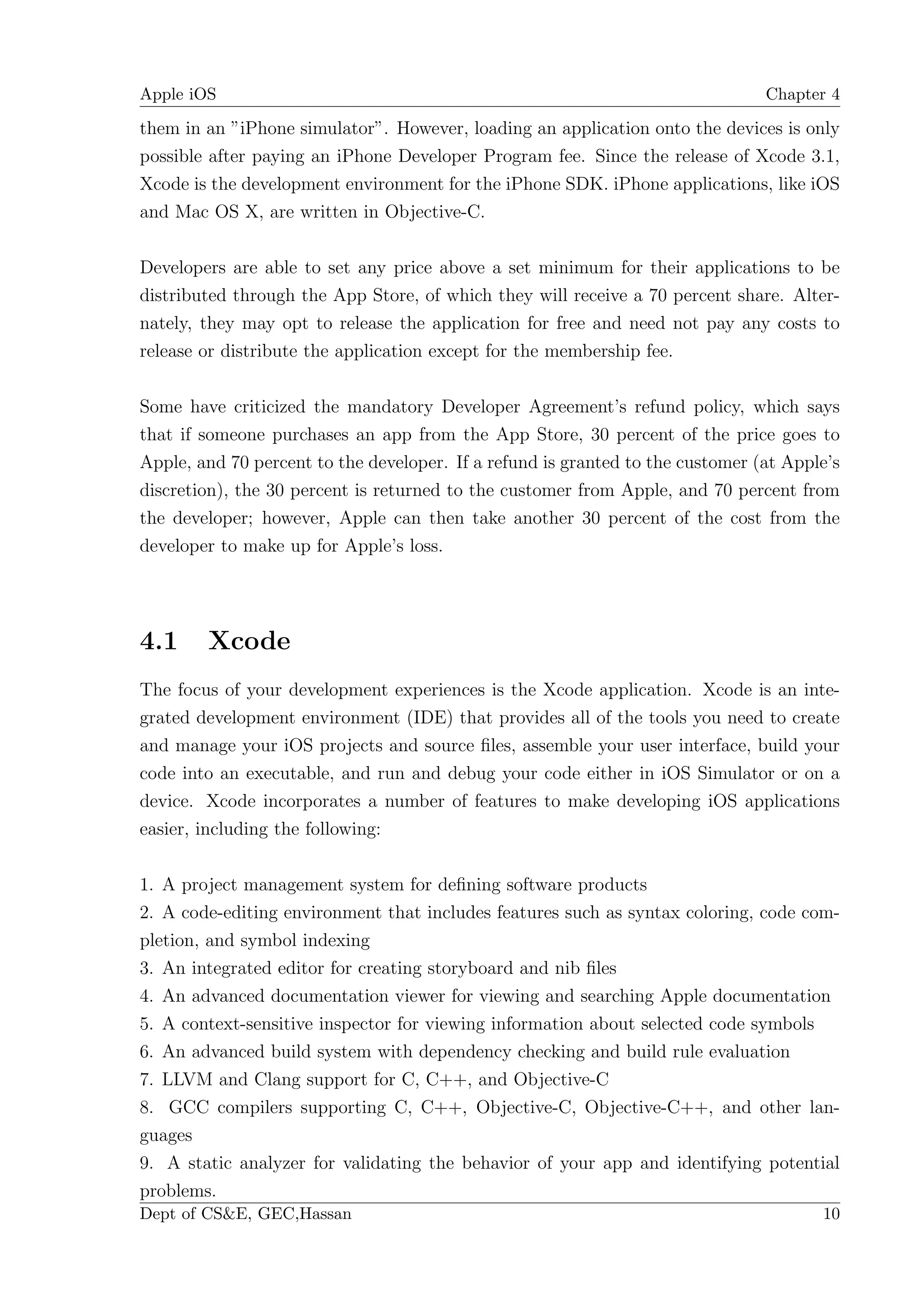 Apple iOS                                                                       Chapter 4

them in an ”iPhone simulator”. However, loading an application onto the devices is only
possible after paying an iPhone Developer Program fee. Since the release of Xcode 3.1,
Xcode is the development environment for the iPhone SDK. iPhone applications, like iOS
and Mac OS X, are written in Objective-C.

Developers are able to set any price above a set minimum for their applications to be
distributed through the App Store, of which they will receive a 70 percent share. Alter-
nately, they may opt to release the application for free and need not pay any costs to
release or distribute the application except for the membership fee.

Some have criticized the mandatory Developer Agreement’s refund policy, which says
that if someone purchases an app from the App Store, 30 percent of the price goes to
Apple, and 70 percent to the developer. If a refund is granted to the customer (at Apple’s
discretion), the 30 percent is returned to the customer from Apple, and 70 percent from
the developer; however, Apple can then take another 30 percent of the cost from the
developer to make up for Apple’s loss.




4.1     Xcode
The focus of your development experiences is the Xcode application. Xcode is an inte-
grated development environment (IDE) that provides all of the tools you need to create
and manage your iOS projects and source ﬁles, assemble your user interface, build your
code into an executable, and run and debug your code either in iOS Simulator or on a
device. Xcode incorporates a number of features to make developing iOS applications
easier, including the following:

1. A project management system for deﬁning software products
2. A code-editing environment that includes features such as syntax coloring, code com-
pletion, and symbol indexing
3. An integrated editor for creating storyboard and nib ﬁles
4. An advanced documentation viewer for viewing and searching Apple documentation
5. A context-sensitive inspector for viewing information about selected code symbols
6. An advanced build system with dependency checking and build rule evaluation
7. LLVM and Clang support for C, C++, and Objective-C
8. GCC compilers supporting C, C++, Objective-C, Objective-C++, and other lan-
guages
9. A static analyzer for validating the behavior of your app and identifying potential
problems.
Dept of CS&E, GEC,Hassan                                                               10
 