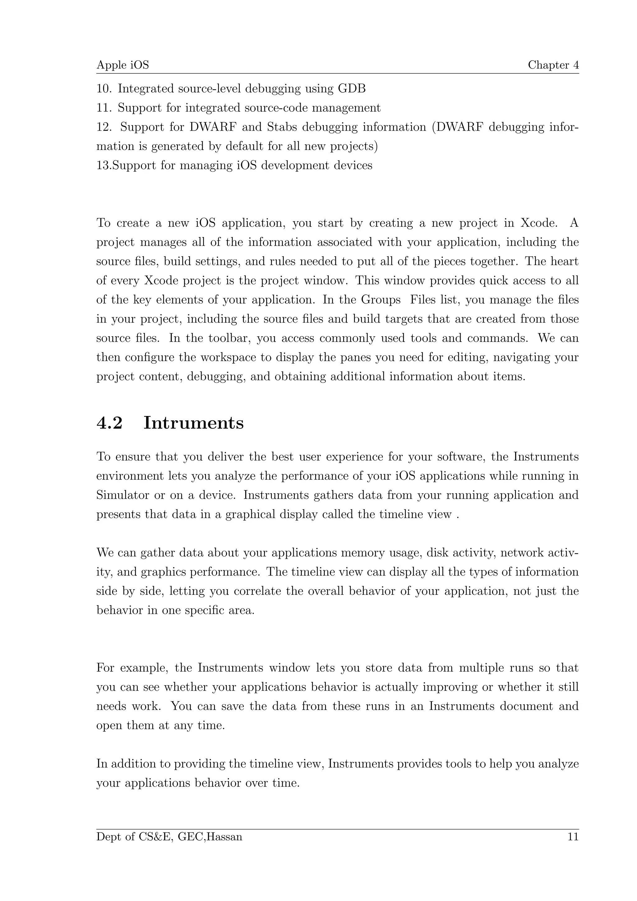 Apple iOS                                                                       Chapter 4

10. Integrated source-level debugging using GDB
11. Support for integrated source-code management
12. Support for DWARF and Stabs debugging information (DWARF debugging infor-
mation is generated by default for all new projects)
13.Support for managing iOS development devices



To create a new iOS application, you start by creating a new project in Xcode. A
project manages all of the information associated with your application, including the
source ﬁles, build settings, and rules needed to put all of the pieces together. The heart
of every Xcode project is the project window. This window provides quick access to all
of the key elements of your application. In the Groups Files list, you manage the ﬁles
in your project, including the source ﬁles and build targets that are created from those
source ﬁles. In the toolbar, you access commonly used tools and commands. We can
then conﬁgure the workspace to display the panes you need for editing, navigating your
project content, debugging, and obtaining additional information about items.


4.2     Intruments
To ensure that you deliver the best user experience for your software, the Instruments
environment lets you analyze the performance of your iOS applications while running in
Simulator or on a device. Instruments gathers data from your running application and
presents that data in a graphical display called the timeline view .

We can gather data about your applications memory usage, disk activity, network activ-
ity, and graphics performance. The timeline view can display all the types of information
side by side, letting you correlate the overall behavior of your application, not just the
behavior in one speciﬁc area.



For example, the Instruments window lets you store data from multiple runs so that
you can see whether your applications behavior is actually improving or whether it still
needs work. You can save the data from these runs in an Instruments document and
open them at any time.

In addition to providing the timeline view, Instruments provides tools to help you analyze
your applications behavior over time.



Dept of CS&E, GEC,Hassan                                                               11
 