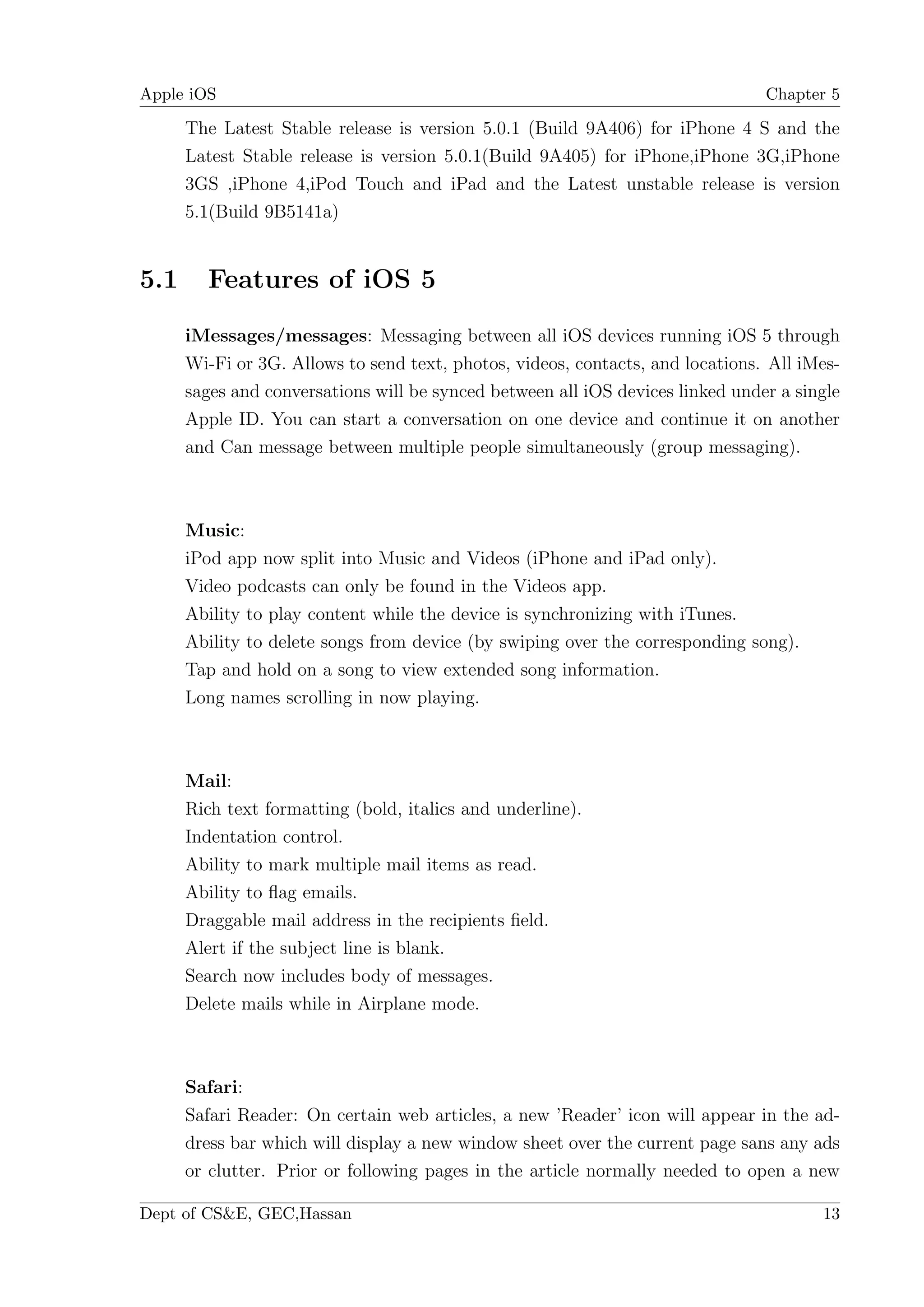 Apple iOS                                                                       Chapter 5

      The Latest Stable release is version 5.0.1 (Build 9A406) for iPhone 4 S and the
      Latest Stable release is version 5.0.1(Build 9A405) for iPhone,iPhone 3G,iPhone
      3GS ,iPhone 4,iPod Touch and iPad and the Latest unstable release is version
      5.1(Build 9B5141a)


5.1     Features of iOS 5

      iMessages/messages: Messaging between all iOS devices running iOS 5 through
      Wi-Fi or 3G. Allows to send text, photos, videos, contacts, and locations. All iMes-
      sages and conversations will be synced between all iOS devices linked under a single
      Apple ID. You can start a conversation on one device and continue it on another
      and Can message between multiple people simultaneously (group messaging).



      Music:
      iPod app now split into Music and Videos (iPhone and iPad only).
      Video podcasts can only be found in the Videos app.
      Ability to play content while the device is synchronizing with iTunes.
      Ability to delete songs from device (by swiping over the corresponding song).
      Tap and hold on a song to view extended song information.
      Long names scrolling in now playing.



      Mail:
      Rich text formatting (bold, italics and underline).
      Indentation control.
      Ability to mark multiple mail items as read.
      Ability to ﬂag emails.
      Draggable mail address in the recipients ﬁeld.
      Alert if the subject line is blank.
      Search now includes body of messages.
      Delete mails while in Airplane mode.



      Safari:
      Safari Reader: On certain web articles, a new ’Reader’ icon will appear in the ad-
      dress bar which will display a new window sheet over the current page sans any ads
      or clutter. Prior or following pages in the article normally needed to open a new

Dept of CS&E, GEC,Hassan                                                               13
 