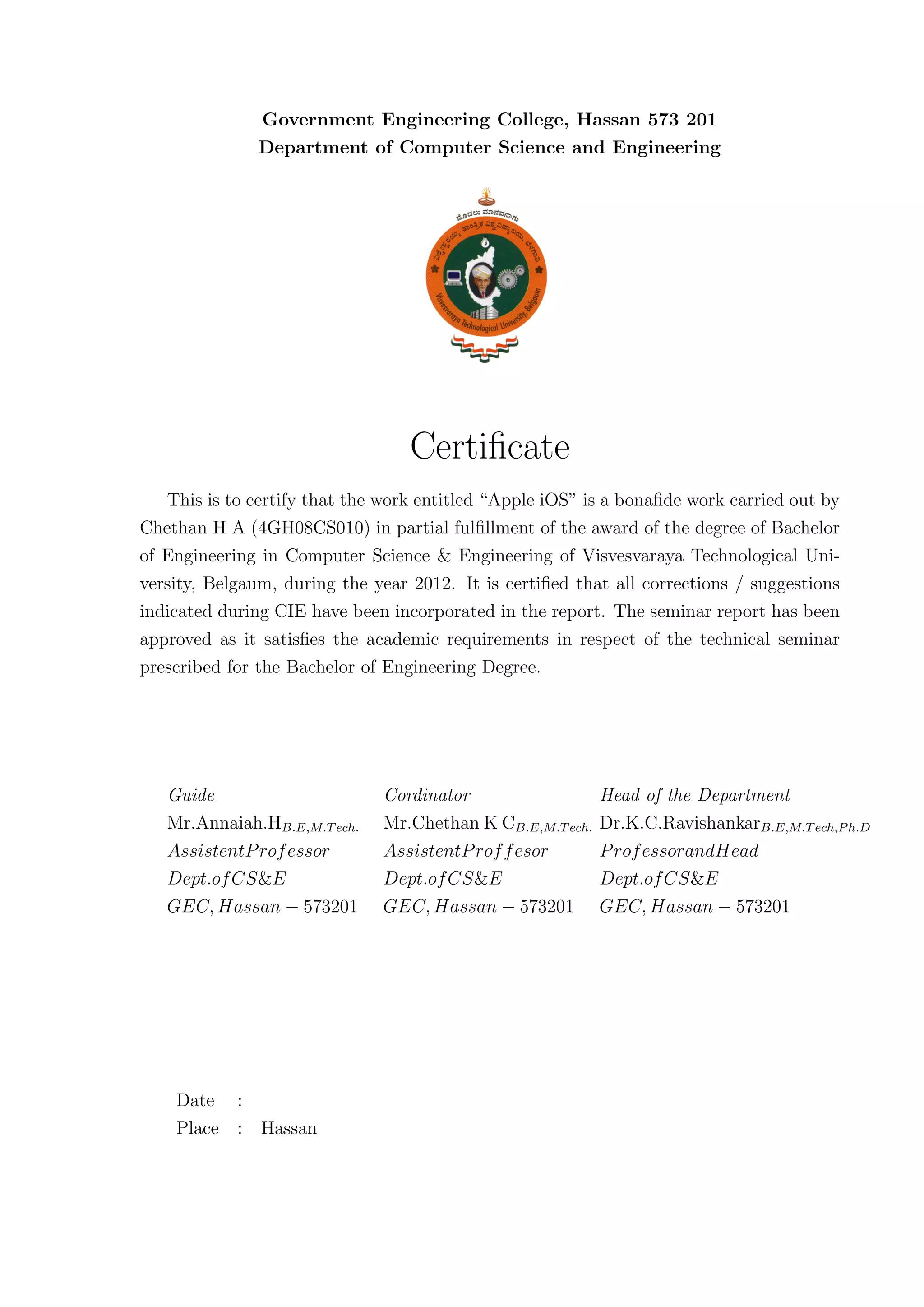 Government Engineering College, Hassan 573 201
               Department of Computer Science and Engineering




                                  Certiﬁcate
   This is to certify that the work entitled “Apple iOS” is a bonaﬁde work carried out by
Chethan H A (4GH08CS010) in partial fulﬁllment of the award of the degree of Bachelor
of Engineering in Computer Science & Engineering of Visvesvaraya Technological Uni-
versity, Belgaum, during the year 2012. It is certiﬁed that all corrections / suggestions
indicated during CIE have been incorporated in the report. The seminar report has been
approved as it satisﬁes the academic requirements in respect of the technical seminar
prescribed for the Bachelor of Engineering Degree.




   Guide                      Cordinator                   Head of the Department
   Mr.Annaiah.HB.E,M.T ech.   Mr.Chethan K CB.E,M.T ech.   Dr.K.C.RavishankarB.E,M.T ech,P h.D
   AssistentP rof essor       AssistentP rof f esor        P rof essorandHead
   Dept.of CS&E               Dept.of CS&E                 Dept.of CS&E
   GEC, Hassan − 573201       GEC, Hassan − 573201         GEC, Hassan − 573201




    Date :
    Place : Hassan
 