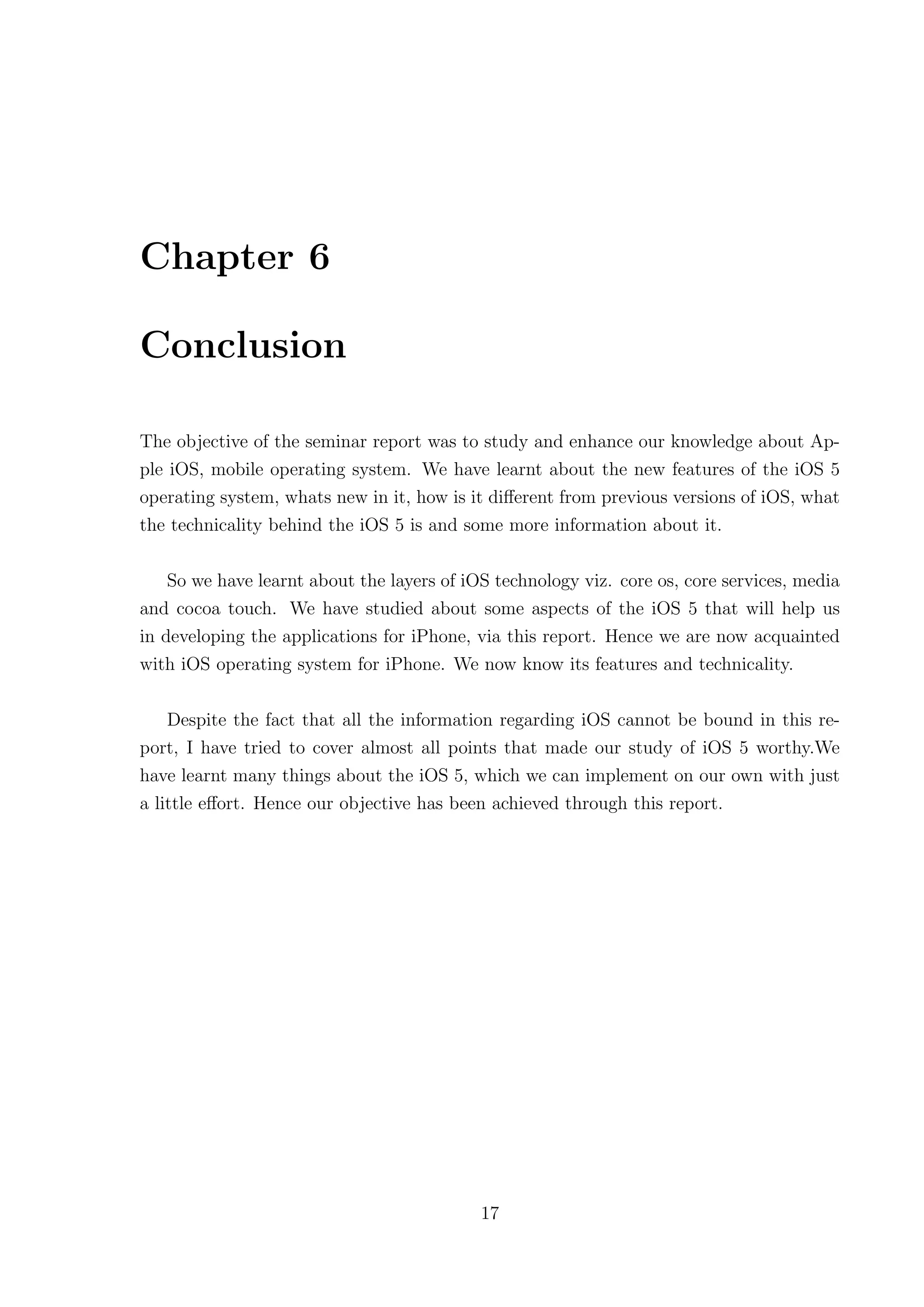 Chapter 6

Conclusion

The objective of the seminar report was to study and enhance our knowledge about Ap-
ple iOS, mobile operating system. We have learnt about the new features of the iOS 5
operating system, whats new in it, how is it diﬀerent from previous versions of iOS, what
the technicality behind the iOS 5 is and some more information about it.

    So we have learnt about the layers of iOS technology viz. core os, core services, media
and cocoa touch. We have studied about some aspects of the iOS 5 that will help us
in developing the applications for iPhone, via this report. Hence we are now acquainted
with iOS operating system for iPhone. We now know its features and technicality.

    Despite the fact that all the information regarding iOS cannot be bound in this re-
port, I have tried to cover almost all points that made our study of iOS 5 worthy.We
have learnt many things about the iOS 5, which we can implement on our own with just
a little eﬀort. Hence our objective has been achieved through this report.




                                            17
 