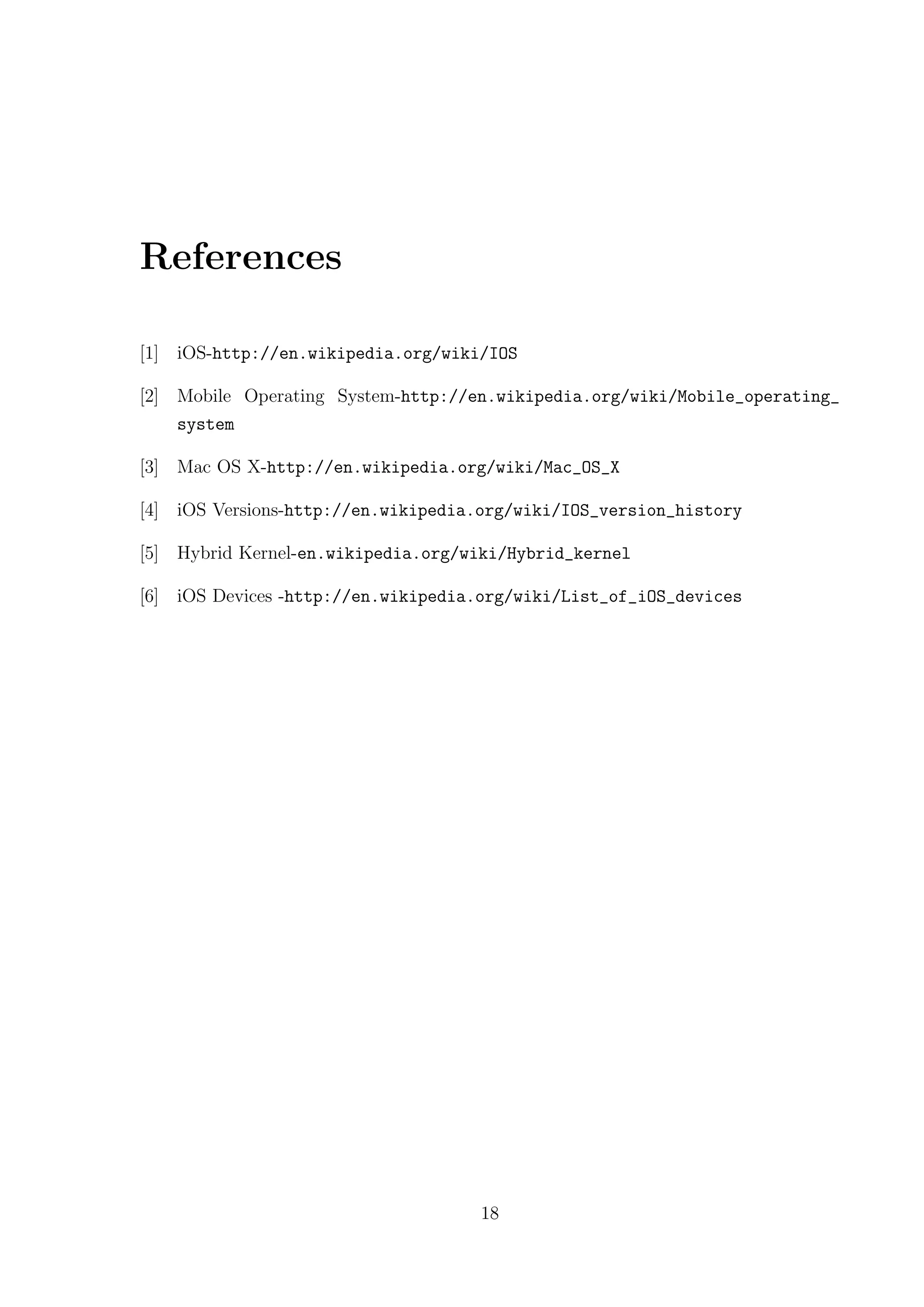 References

[1] iOS-http://en.wikipedia.org/wiki/IOS

[2] Mobile Operating System-http://en.wikipedia.org/wiki/Mobile_operating_
    system

[3] Mac OS X-http://en.wikipedia.org/wiki/Mac_OS_X

[4] iOS Versions-http://en.wikipedia.org/wiki/IOS_version_history

[5] Hybrid Kernel-en.wikipedia.org/wiki/Hybrid_kernel

[6] iOS Devices -http://en.wikipedia.org/wiki/List_of_iOS_devices




                                    18
 