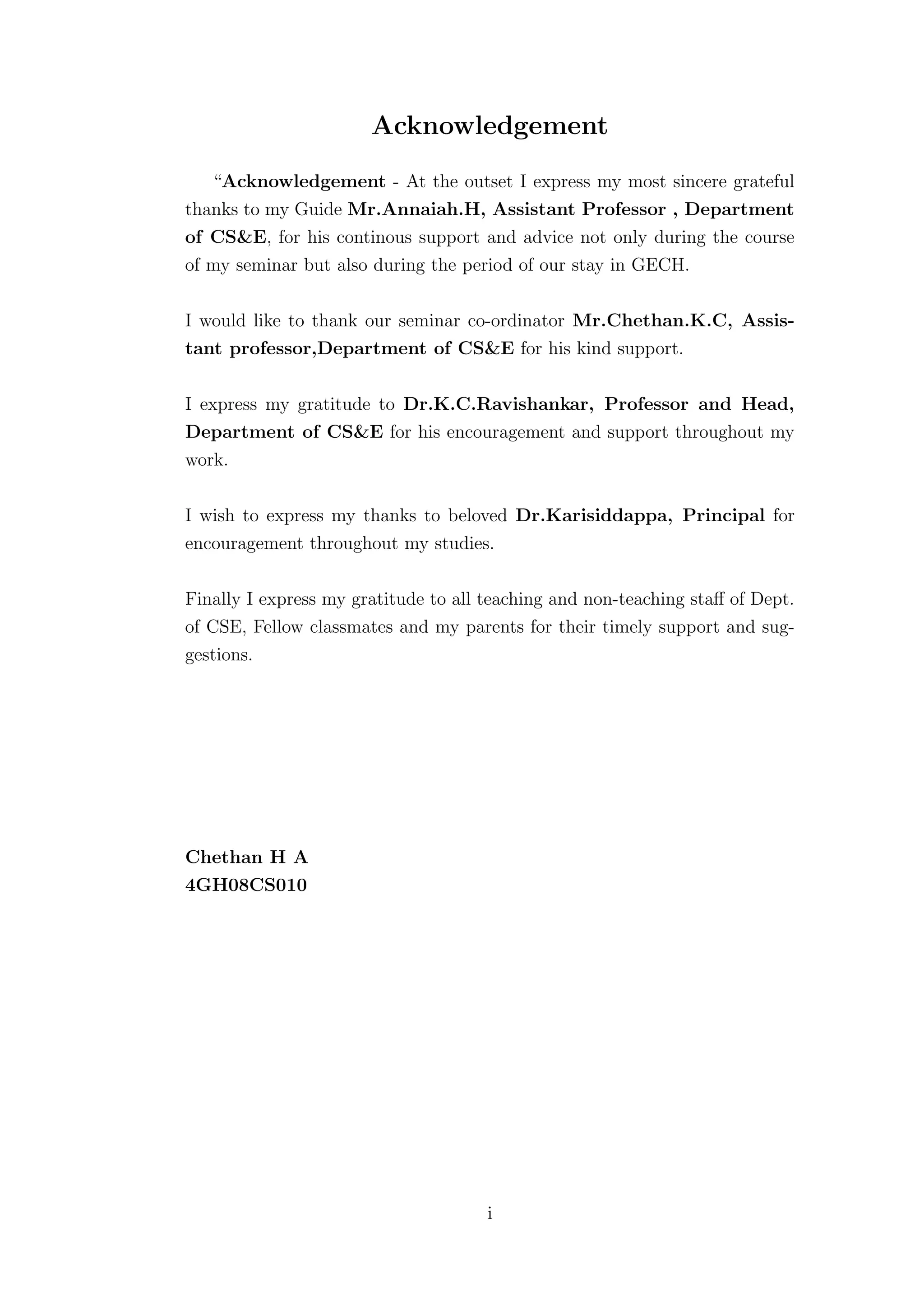 Acknowledgement
   “Acknowledgement - At the outset I express my most sincere grateful
thanks to my Guide Mr.Annaiah.H, Assistant Professor , Department
of CS&E, for his continous support and advice not only during the course
of my seminar but also during the period of our stay in GECH.

I would like to thank our seminar co-ordinator Mr.Chethan.K.C, Assis-
tant professor,Department of CS&E for his kind support.

I express my gratitude to Dr.K.C.Ravishankar, Professor and Head,
Department of CS&E for his encouragement and support throughout my
work.

I wish to express my thanks to beloved Dr.Karisiddappa, Principal for
encouragement throughout my studies.

Finally I express my gratitude to all teaching and non-teaching staﬀ of Dept.
of CSE, Fellow classmates and my parents for their timely support and sug-
gestions.




Chethan H A
4GH08CS010




                                      i
 