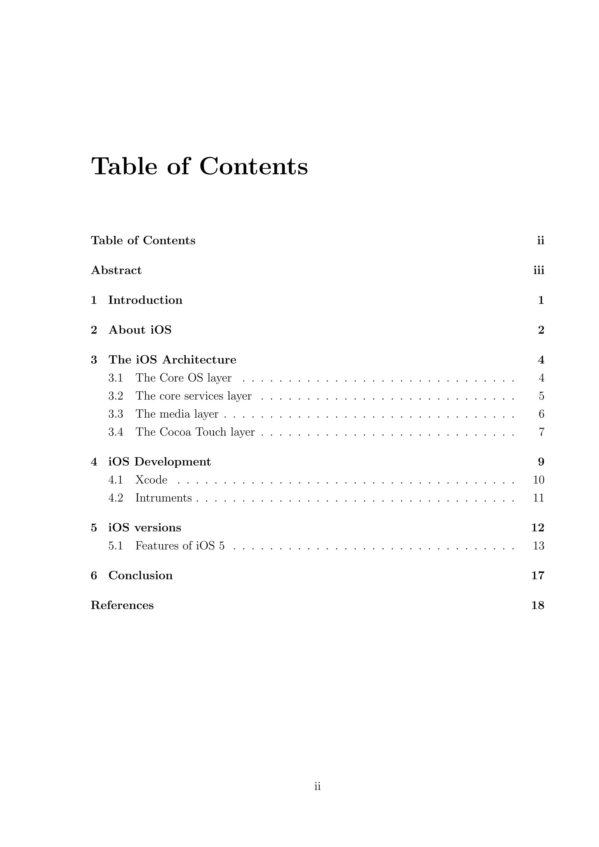 Table of Contents

Table of Contents                                                                                                                                    ii

Abstract                                                                                                                                            iii

1 Introduction                                                                                                                                       1

2 About iOS                                                                                                                                          2

3 The    iOS Architecture                                                                                                                            4
  3.1    The Core OS layer . .     .   .   .   .   .   .   .    .   .   .   .   .   .   .   .   .   .   .   .   .   .   .   .   .   .   .   .   .    4
  3.2    The core services layer   .   .   .   .   .   .   .    .   .   .   .   .   .   .   .   .   .   .   .   .   .   .   .   .   .   .   .   .    5
  3.3    The media layer . . . .   .   .   .   .   .   .   .    .   .   .   .   .   .   .   .   .   .   .   .   .   .   .   .   .   .   .   .   .    6
  3.4    The Cocoa Touch layer     .   .   .   .   .   .   .    .   .   .   .   .   .   .   .   .   .   .   .   .   .   .   .   .   .   .   .   .    7

4 iOS Development                                                                                                                                    9
  4.1 Xcode . . . . . . . . . . . . . . . . . . . . . . . . . . . . . . . . . . . . .                                                               10
  4.2 Intruments . . . . . . . . . . . . . . . . . . . . . . . . . . . . . . . . . . .                                                              11

5 iOS versions                                                                                                                                      12
  5.1 Features of iOS 5 . . . . . . . . . . . . . . . . . . . . . . . . . . . . . . .                                                               13

6 Conclusion                                                                                                                                        17

References                                                                                                                                          18




                                                           ii
 