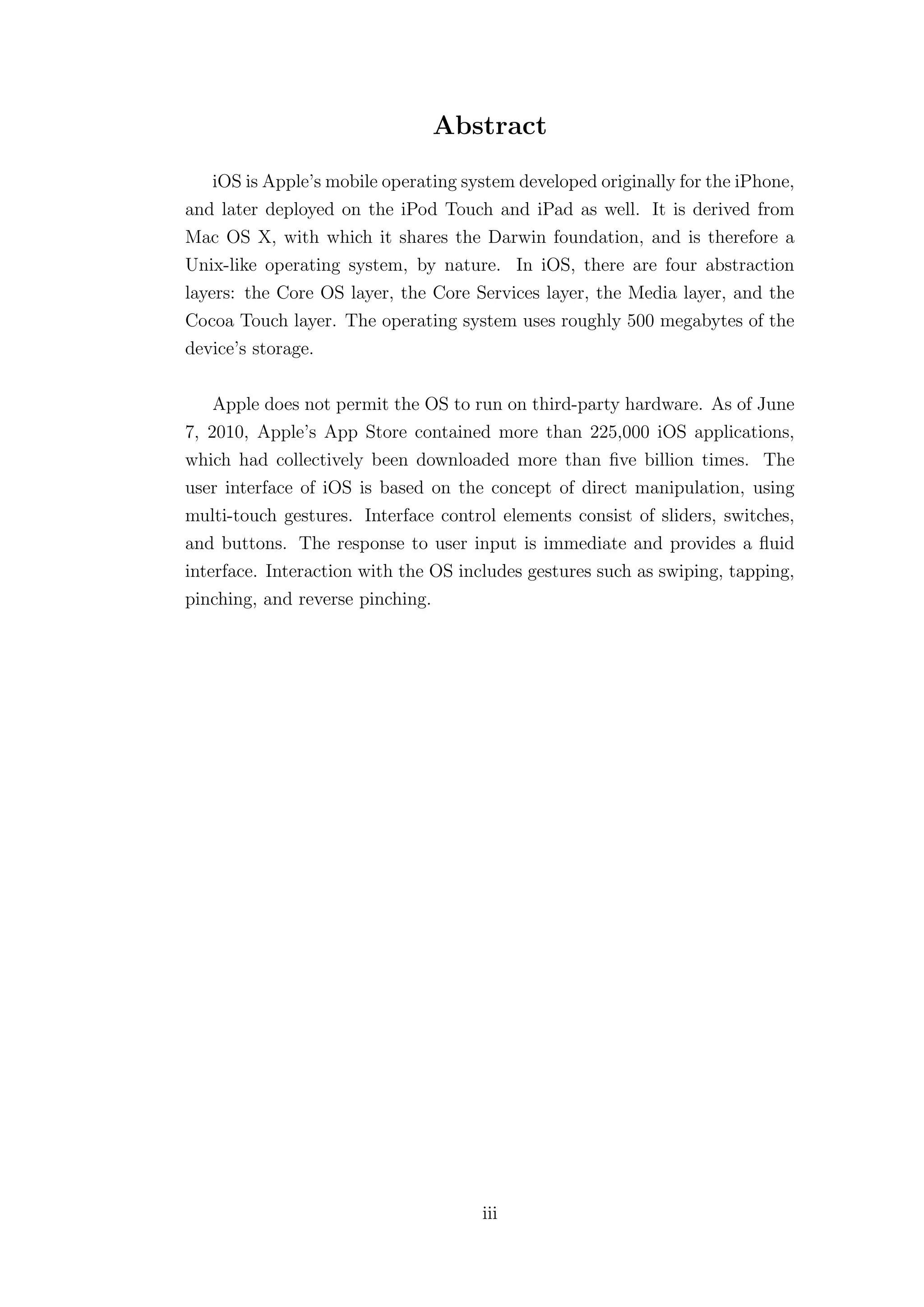 Abstract
    iOS is Apple’s mobile operating system developed originally for the iPhone,
and later deployed on the iPod Touch and iPad as well. It is derived from
Mac OS X, with which it shares the Darwin foundation, and is therefore a
Unix-like operating system, by nature. In iOS, there are four abstraction
layers: the Core OS layer, the Core Services layer, the Media layer, and the
Cocoa Touch layer. The operating system uses roughly 500 megabytes of the
device’s storage.

    Apple does not permit the OS to run on third-party hardware. As of June
7, 2010, Apple’s App Store contained more than 225,000 iOS applications,
which had collectively been downloaded more than ﬁve billion times. The
user interface of iOS is based on the concept of direct manipulation, using
multi-touch gestures. Interface control elements consist of sliders, switches,
and buttons. The response to user input is immediate and provides a ﬂuid
interface. Interaction with the OS includes gestures such as swiping, tapping,
pinching, and reverse pinching.




                                      iii
 