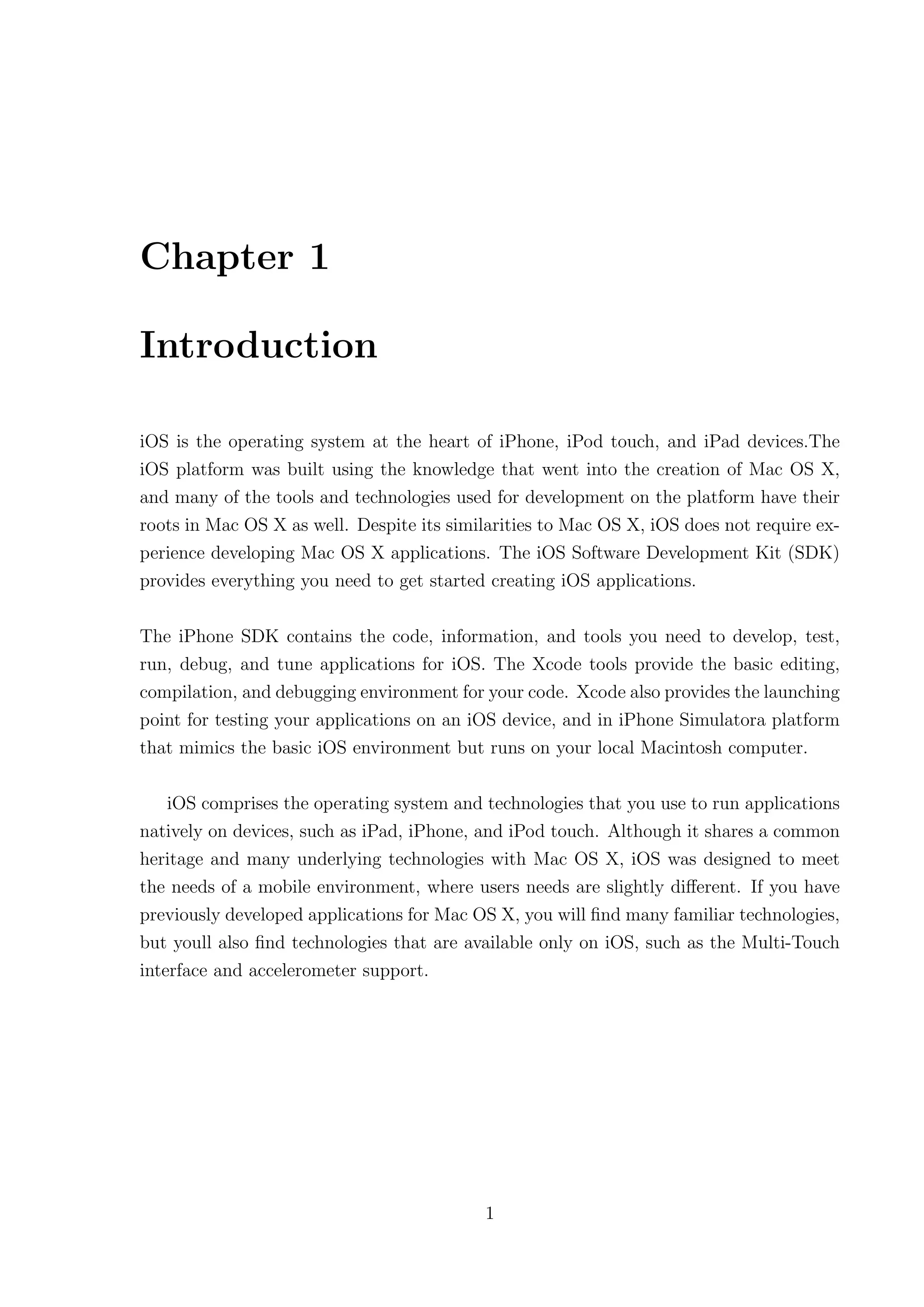 Chapter 1

Introduction

iOS is the operating system at the heart of iPhone, iPod touch, and iPad devices.The
iOS platform was built using the knowledge that went into the creation of Mac OS X,
and many of the tools and technologies used for development on the platform have their
roots in Mac OS X as well. Despite its similarities to Mac OS X, iOS does not require ex-
perience developing Mac OS X applications. The iOS Software Development Kit (SDK)
provides everything you need to get started creating iOS applications.

The iPhone SDK contains the code, information, and tools you need to develop, test,
run, debug, and tune applications for iOS. The Xcode tools provide the basic editing,
compilation, and debugging environment for your code. Xcode also provides the launching
point for testing your applications on an iOS device, and in iPhone Simulatora platform
that mimics the basic iOS environment but runs on your local Macintosh computer.

    iOS comprises the operating system and technologies that you use to run applications
natively on devices, such as iPad, iPhone, and iPod touch. Although it shares a common
heritage and many underlying technologies with Mac OS X, iOS was designed to meet
the needs of a mobile environment, where users needs are slightly diﬀerent. If you have
previously developed applications for Mac OS X, you will ﬁnd many familiar technologies,
but youll also ﬁnd technologies that are available only on iOS, such as the Multi-Touch
interface and accelerometer support.




                                           1
 