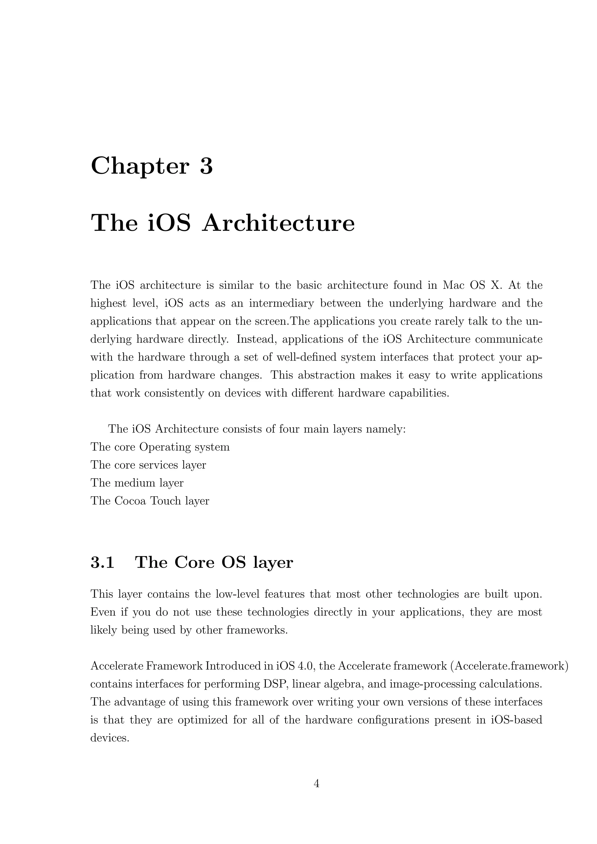 Chapter 3

The iOS Architecture

The iOS architecture is similar to the basic architecture found in Mac OS X. At the
highest level, iOS acts as an intermediary between the underlying hardware and the
applications that appear on the screen.The applications you create rarely talk to the un-
derlying hardware directly. Instead, applications of the iOS Architecture communicate
with the hardware through a set of well-deﬁned system interfaces that protect your ap-
plication from hardware changes. This abstraction makes it easy to write applications
that work consistently on devices with diﬀerent hardware capabilities.

  The iOS Architecture consists of four main layers namely:
The core Operating system
The core services layer
The medium layer
The Cocoa Touch layer




3.1     The Core OS layer
This layer contains the low-level features that most other technologies are built upon.
Even if you do not use these technologies directly in your applications, they are most
likely being used by other frameworks.

Accelerate Framework Introduced in iOS 4.0, the Accelerate framework (Accelerate.framework)
contains interfaces for performing DSP, linear algebra, and image-processing calculations.
The advantage of using this framework over writing your own versions of these interfaces
is that they are optimized for all of the hardware conﬁgurations present in iOS-based
devices.


                                           4
 