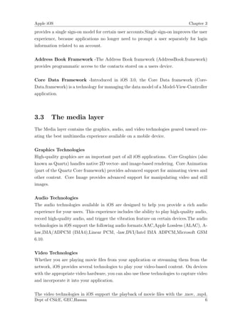 Apple iOS                                                                        Chapter 3

provides a single sign-on model for certain user accounts.Single sign-on improves the user
experience, because applications no longer need to prompt a user separately for login
information related to an account.

Address Book Framework -The Address Book framework (AddressBook.framework)
provides programmatic access to the contacts stored on a users device.

Core Data Framework -Introduced in iOS 3.0, the Core Data framework (Core-
Data.framework) is a technology for managing the data model of a Model-View-Controller
application.




3.3     The media layer
The Media layer contains the graphics, audio, and video technologies geared toward cre-
ating the best multimedia experience available on a mobile device.

Graphics Technologies
High-quality graphics are an important part of all iOS applications. Core Graphics (also
known as Quartz) handles native 2D vector- and image-based rendering. Core Animation
(part of the Quartz Core framework) provides advanced support for animating views and
other content. Core Image provides advanced support for manipulating video and still
images.

Audio Technologies
The audio technologies available in iOS are designed to help you provide a rich audio
experience for your users. This experience includes the ability to play high-quality audio,
record high-quality audio, and trigger the vibration feature on certain devices.The audio
technologies in iOS support the following audio formats:AAC,Apple Lossless (ALAC), A-
law,IMA/ADPCM (IMA4),Linear PCM, -law,DVI/Intel IMA ADPCM,Microsoft GSM
6.10.

Video Technologies
Whether you are playing movie ﬁles from your application or streaming them from the
network, iOS provides several technologies to play your video-based content. On devices
with the appropriate video hardware, you can also use these technologies to capture video
and incorporate it into your application.

The video technologies in iOS support the playback of movie ﬁles with the .mov, .mp4,
Dept of CS&E, GEC,Hassan                                                                 6
 