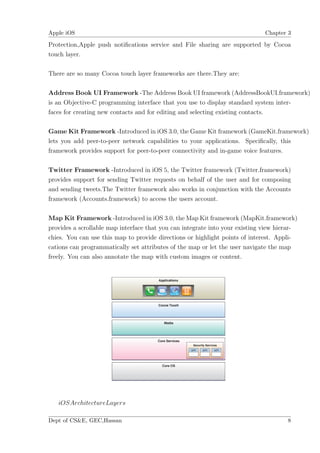 Apple iOS                                                                     Chapter 3

Protection,Apple push notiﬁcations service and File sharing are supported by Cocoa
touch layer.

There are so many Cocoa touch layer frameworks are there.They are:

Address Book UI Framework -The Address Book UI framework (AddressBookUI.framework)
is an Objective-C programming interface that you use to display standard system inter-
faces for creating new contacts and for editing and selecting existing contacts.

Game Kit Framework -Introduced in iOS 3.0, the Game Kit framework (GameKit.framework)
lets you add peer-to-peer network capabilities to your applications. Speciﬁcally, this
framework provides support for peer-to-peer connectivity and in-game voice features.

Twitter Framework -Introduced in iOS 5, the Twitter framework (Twitter.framework)
provides support for sending Twitter requests on behalf of the user and for composing
and sending tweets.The Twitter framework also works in conjunction with the Accounts
framework (Accounts.framework) to access the users account.

Map Kit Framework -Introduced in iOS 3.0, the Map Kit framework (MapKit.framework)
provides a scrollable map interface that you can integrate into your existing view hierar-
chies. You can use this map to provide directions or highlight points of interest. Appli-
cations can programmatically set attributes of the map or let the user navigate the map
freely. You can also annotate the map with custom images or content.




   iOSArchitectureLayers

Dept of CS&E, GEC,Hassan                                                              8
 