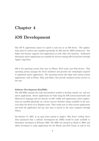 Chapter 4

iOS Development

Mac OS X applications cannot be copied to and run on an iOS device. The applica-
tions must be written and compiled speciﬁcally for iOS and the ARM architecture. The
Safari web browser supports web applications as with other web browsers. Authorized
third-party native applications are available for devices running iOS 2.0 and later through
Apple’s App Store.



iOS is the operating system that runs on iPhone, iPod touch, and iPad devices. This
operating system manages the device hardware and provides the technologies required
to implement native applications. The operating system also ships with various system
applications, such as Phone, Mail, and Safari, that provide standard system services to
the user.



Software Development Kit(SDK)
The iOS SDK contains the tools and interfaces needed to develop, install, run, and test
native applications. Native applications are built using the iOS system frameworks and
Objective-C language and run directly on iOS. Unlike web applications, native applica-
tions are installed physically on a device and are therefore always available to the user,
even when the device is in Airplane mode. They reside next to other system applications
and both the application and any user data is synced to the users computer through
iTunes.

On October 17, 2007, in an open letter posted to Apple’s ”Hot News” weblog, Steve
Jobs announced that a software development kit (SDK) would be made available to
third-party developers in February 2008. The SDK was released on March 6, 2008, and
allows developers to make applications for the iPhone and iPod Touch, as well as test

                                            9
 
