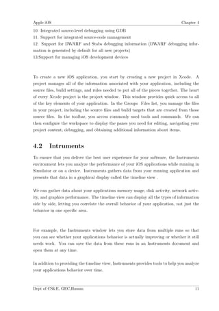 Apple iOS                                                                       Chapter 4

10. Integrated source-level debugging using GDB
11. Support for integrated source-code management
12. Support for DWARF and Stabs debugging information (DWARF debugging infor-
mation is generated by default for all new projects)
13.Support for managing iOS development devices



To create a new iOS application, you start by creating a new project in Xcode. A
project manages all of the information associated with your application, including the
source ﬁles, build settings, and rules needed to put all of the pieces together. The heart
of every Xcode project is the project window. This window provides quick access to all
of the key elements of your application. In the Groups Files list, you manage the ﬁles
in your project, including the source ﬁles and build targets that are created from those
source ﬁles. In the toolbar, you access commonly used tools and commands. We can
then conﬁgure the workspace to display the panes you need for editing, navigating your
project content, debugging, and obtaining additional information about items.


4.2     Intruments
To ensure that you deliver the best user experience for your software, the Instruments
environment lets you analyze the performance of your iOS applications while running in
Simulator or on a device. Instruments gathers data from your running application and
presents that data in a graphical display called the timeline view .

We can gather data about your applications memory usage, disk activity, network activ-
ity, and graphics performance. The timeline view can display all the types of information
side by side, letting you correlate the overall behavior of your application, not just the
behavior in one speciﬁc area.



For example, the Instruments window lets you store data from multiple runs so that
you can see whether your applications behavior is actually improving or whether it still
needs work. You can save the data from these runs in an Instruments document and
open them at any time.

In addition to providing the timeline view, Instruments provides tools to help you analyze
your applications behavior over time.



Dept of CS&E, GEC,Hassan                                                               11
 