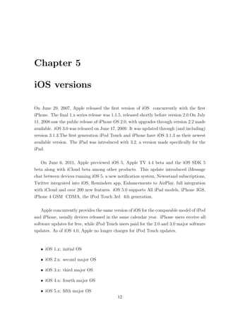 Chapter 5

iOS versions

On June 29, 2007, Apple released the ﬁrst version of iOS concurrently with the ﬁrst
iPhone. The ﬁnal 1.x series release was 1.1.5, released shortly before version 2.0.On July
11, 2008 saw the public release of iPhone OS 2.0, with upgrades through version 2.2 made
available. iOS 3.0 was released on June 17, 2009. It was updated through (and including)
version 3.1.3.The ﬁrst generation iPod Touch and iPhone have iOS 3.1.3 as their newest
available version. The iPad was introduced with 3.2, a version made speciﬁcally for the
iPad.

   On June 6, 2011, Apple previewed iOS 5, Apple TV 4.4 beta and the iOS SDK 5
beta along with iCloud beta among other products. This update introduced iMessage
chat between devices running iOS 5, a new notiﬁcation system, Newsstand subscriptions,
Twitter integrated into iOS, Reminders app, Enhancements to AirPlay, full integration
with iCloud and over 200 new features. iOS 5.0 supports All iPad models, iPhone 3GS,
iPhone 4 GSM CDMA, the iPod Touch 3rd 4th generation.

    Apple concurrently provides the same version of iOS for the comparable model of iPod
and iPhone, usually devices released in the same calendar year. iPhone users receive all
software updates for free, while iPod Touch users paid for the 2.0 and 3.0 major software
updates. As of iOS 4.0, Apple no longer charges for iPod Touch updates.



   • iOS 1.x: initial OS

   • iOS 2.x: second major OS

   • iOS 3.x: third major OS

   • iOS 4.x: fourth major OS

   • iOS 5.x: ﬁfth major OS
                                           12
 