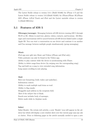 Apple iOS                                                                       Chapter 5

      The Latest Stable release is version 5.0.1 (Build 9A406) for iPhone 4 S and the
      Latest Stable release is version 5.0.1(Build 9A405) for iPhone,iPhone 3G,iPhone
      3GS ,iPhone 4,iPod Touch and iPad and the Latest unstable release is version
      5.1(Build 9B5141a)


5.1     Features of iOS 5

      iMessages/messages: Messaging between all iOS devices running iOS 5 through
      Wi-Fi or 3G. Allows to send text, photos, videos, contacts, and locations. All iMes-
      sages and conversations will be synced between all iOS devices linked under a single
      Apple ID. You can start a conversation on one device and continue it on another
      and Can message between multiple people simultaneously (group messaging).



      Music:
      iPod app now split into Music and Videos (iPhone and iPad only).
      Video podcasts can only be found in the Videos app.
      Ability to play content while the device is synchronizing with iTunes.
      Ability to delete songs from device (by swiping over the corresponding song).
      Tap and hold on a song to view extended song information.
      Long names scrolling in now playing.



      Mail:
      Rich text formatting (bold, italics and underline).
      Indentation control.
      Ability to mark multiple mail items as read.
      Ability to ﬂag emails.
      Draggable mail address in the recipients ﬁeld.
      Alert if the subject line is blank.
      Search now includes body of messages.
      Delete mails while in Airplane mode.



      Safari:
      Safari Reader: On certain web articles, a new ’Reader’ icon will appear in the ad-
      dress bar which will display a new window sheet over the current page sans any ads
      or clutter. Prior or following pages in the article normally needed to open a new

Dept of CS&E, GEC,Hassan                                                               13
 