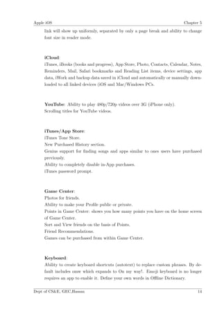 Apple iOS                                                                   Chapter 5

     link will show up uniformly, separated by only a page break and ability to change
     font size in reader mode.



     iCloud:
     iTunes, iBooks (books and progress), App Store, Photo, Contacts, Calendar, Notes,
     Reminders, Mail, Safari bookmarks and Reading List items, device settings, app
     data, iWork and backup data saved in iCloud and automatically or manually down-
     loaded to all linked devices (iOS and Mac/Windows PCs.



     YouTube: Ability to play 480p/720p videos over 3G (iPhone only).
     Scrolling titles for YouTube videos.



     iTunes/App Store:
     iTunes Tone Store.
     New Purchased History section.
     Genius support for ﬁnding songs and apps similar to ones users have purchased
     previously.
     Ability to completely disable in-App purchases.
     iTunes password prompt.



     Game Center:
     Photos for friends.
     Ability to make your Proﬁle public or private.
     Points in Game Center: shows you how many points you have on the home screen
     of Game Center.
     Sort and View friends on the basis of Points.
     Friend Recommendations.
     Games can be purchased from within Game Center.



     Keyboard:
     Ability to create keyboard shortcuts (autotext) to replace custom phrases. By de-
     fault includes omw which expands to On my way!. Emoji keyboard is no longer
     requires an app to enable it. Deﬁne your own words in Oﬄine Dictionary.

Dept of CS&E, GEC,Hassan                                                           14
 