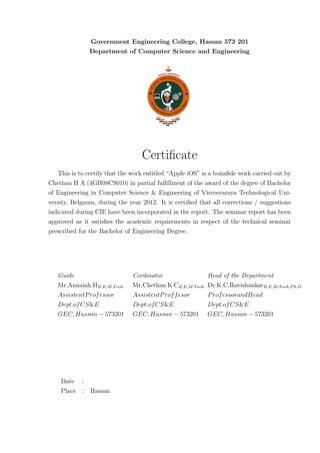 Government Engineering College, Hassan 573 201
               Department of Computer Science and Engineering




                                  Certiﬁcate
   This is to certify that the work entitled “Apple iOS” is a bonaﬁde work carried out by
Chethan H A (4GH08CS010) in partial fulﬁllment of the award of the degree of Bachelor
of Engineering in Computer Science & Engineering of Visvesvaraya Technological Uni-
versity, Belgaum, during the year 2012. It is certiﬁed that all corrections / suggestions
indicated during CIE have been incorporated in the report. The seminar report has been
approved as it satisﬁes the academic requirements in respect of the technical seminar
prescribed for the Bachelor of Engineering Degree.




   Guide                      Cordinator                   Head of the Department
   Mr.Annaiah.HB.E,M.T ech.   Mr.Chethan K CB.E,M.T ech.   Dr.K.C.RavishankarB.E,M.T ech,P h.D
   AssistentP rof essor       AssistentP rof f esor        P rof essorandHead
   Dept.of CS&E               Dept.of CS&E                 Dept.of CS&E
   GEC, Hassan − 573201       GEC, Hassan − 573201         GEC, Hassan − 573201




    Date :
    Place : Hassan
 