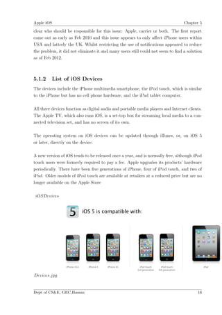 Apple iOS                                                                         Chapter 5

clear who should be responsible for this issue: Apple, carrier or both. The ﬁrst report
came out as early as Feb 2010 and this issue appears to only aﬀect iPhone users within
USA and latterly the UK. Whilst restricting the use of notiﬁcations appeared to reduce
the problem, it did not eliminate it and many users still could not seem to ﬁnd a solution
as of Feb 2012.



5.1.2     List of iOS Devices
The devices include the iPhone multimedia smartphone, the iPod touch, which is similar
to the iPhone but has no cell phone hardware, and the iPad tablet computer.

All three devices function as digital audio and portable media players and Internet clients.
The Apple TV, which also runs iOS, is a set-top box for streaming local media to a con-
nected television set, and has no screen of its own.

The operating system on iOS devices can be updated through iTunes, or, on iOS 5
or later, directly on the device.

A new version of iOS tends to be released once a year, and is normally free, although iPod
touch users were formerly required to pay a fee. Apple upgrades its products’ hardware
periodically. There have been ﬁve generations of iPhone, four of iPod touch, and two of
iPad. Older models of iPod touch are available at retailers at a reduced price but are no
longer available on the Apple Store

 iOSDevices




Devices.jpg


Dept of CS&E, GEC,Hassan                                                                 16
 