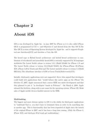 Chapter 2

About iOS

iOS is was developed by Apple Inc. in june 2007 for iPhone so it is also called iPhone
OS.It is programmed in C,C++ and Objective C and derived from the Mac OS X.The
Mac OS X is series of Operating System developed by Apple Inc. and it supports Graph-
ical user Interfaces(GUI) and therefore a Unix like OS.

The kernel type is Hybrid kernel architecture and hybrid kernel architecture is com-
bination of microkernel and monolithic kernel.iOS is currently supported by 34 languages
worldwide.The Latest Stable release is version 5.0.1 (Build 9A406) for iPhone 4 S and
The Latest Stable release is version 5.0.1(Build 9A405) for iPhone,iPhone 3G,iPhone
3GS ,iPhone 4,iPod Touch and iPad and The Latest unstable release is version 5.1(Build
9B5141a).The defaultuser interface of iOS is Cocoa Touch(Multi-touch,GUI).

Initially, third-party applications were not supported. Steve Jobs argued that developers
could build web applications that ”would behave like native apps on the iPhone”.On
October 17, 2007, Apple announced that a native SDK was under development and that
they planned to put it ”in developers’ hands in February”. On March 6, 2008, Apple
released the ﬁrstbeta, along with a new name for the operating system: iPhone OS. Brisk
sales of Apple mobile devices kindled interest in the SDK.



Multitasking:
The biggest and most obvious update to iOS 4 is the ability for third-party applications
to ”multitask”that is, you don’t have to terminate them in order to do something else
in another app. This is functionality that has been requested of Apple since the launch
of the original iPhone in 2007, and it has been a long time coming. (Only the iPhone 4,
iPhone 3GS, and third-gen iPod touch get multitasking.)



                                           2
 