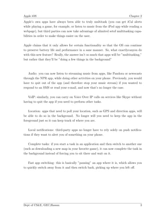 Apple iOS                                                                      Chapter 2

Apple’s own apps have always been able to truly multitask (you can get iCal alerts
while playing a game, for example, or listen to music from the iPod app while reading a
webpage), but third parties can now take advantage of alimited setof multitasking capa-
bilities in order to make things easier on the user.

Apple claims that it only allows for certain functionality so that the OS can continue
to preserve battery life and performance in a sane manner. So, what exactlycanyou do
with this new feature? Really, the answer isn’t so much that apps will be ”multitasking,”
but rather that they’ll be ”doing a few things in the background”



   Audio: you can now listen to streaming music from apps, like Pandora or newscasts
through the NPR app, while doing other activities on your phone. Previously, you would
have to quit out of the app (and therefore stop your music stream) if you wanted to
respond to an SMS or read your e-mail, and now that’s no longer the case.

   VoIP: similarly, you can carry on Voice Over IP calls on services like Skype without
having to quit the app if you need to perform other tasks.

    Location: apps that need to poll your location, such as GPS and direction apps, will
be able to do so in the background. No longer will you need to keep the app in the
foreground just so it can keep track of where you are.

    Local notiﬁcations: third-party apps no longer have to rely solely on push notiﬁca-
tions if they want to alert you of something on your phone.

   Complete tasks: if you start a task in an application and then switch to another one
(such as downloading a new map in your favorite game), it can now complete the task in
the background instead of forcing you to sit there and wait on it.

    Fast app switching: this is basically ”pausing” an app where it is, which allows you
to quickly switch away from it and then switch back, picking up where you left oﬀ.




Dept of CS&E, GEC,Hassan                                                               3
 