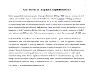 1
©2015 TechIPm, LLC All Rights Reserved http://www.techipm.com/
Apple Internet of Things R&D Insights from Patents
Patents are a good information resource for obtaining IoT (Internet of Things) R&D status in a company. Even if
Apple is active in the IoT business (it provides HomeKit home automation platform for helping developers to
create new securely connected home automation devices in iOS, and thus, enables users to discover HomeKit
accessories in their home and configure them, or create actions to control the devices), there are only a few patents
that are directly related to the IoT specific R&D activities. On the other hand, Samsung was found to be very active
in patenting of the IoT smart home R&D activities, and Cisco was found to be very active in patenting of the IoT
smart grids networks R&D activities. Followings are some examples of patents that provide Apple IoT R&D status.
US20150072674 (Location-Based Device Automation; Apple) illustrates a system for location-based device
automation for some smart home applications. Smart home IoT devices (e.g., lights and appliances) associated
with a particular geographic location (e.g., room, office, building) can be automated based on a geographic location
of mobile devices. Automation of a device can include activating or deactivating the device, or adjusting the
settings of the device. For example, home lighting can be configured to activate or deactivate depending on a day
and time. Automation modes (e.g., a home mode, an away mode, or a vacation mode) can be used to adjust
automation settings for the devices. A particular automation mode can be selected to automate (e.g., adjust the
settings) the devices using the configured automation settings for the particular automation mode. An automation
setting can indicate a particular setting for the particular device (e.g., a thermostat setting, a volume level, or a light
 
