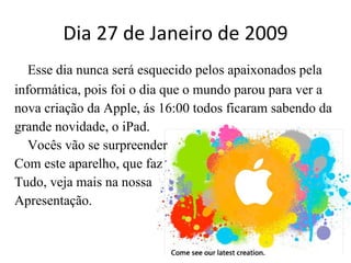 Dia 27 de Janeiro de 2009 Esse dia nunca será esquecido pelos apaixonados pela informática, pois foi o dia que o mundo parou para ver a nova criação da Apple, ás 16:00 todos ficaram sabendo da grande novidade, o iPad. Vocês vão se surpreender  Com este aparelho, que faz  Tudo, veja mais na nossa Apresentação. 