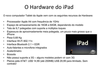 O Hardware do iPad O novo computador Tablet da Apple vem com os seguintes recursos de Hardware: Processador Apple A4 com frequência de 1GHz Espaço de armazenamento de 16GB a 64GB, dependendo do modelo Tela de 9,7 polegadas com suporte a múltiplos toques Espessura de aproximadamente meia polegada, um pouco mais grosso que o iPhone Pesa 0,68 Kg Interface Wi-Fi 802.11n Interface Bluetooth 2.1 + EDR Auto-falantes e microfone integrados Acelerômetro Bússola Não possui suporte a 3G – alguns modelos podem vir com 3G Planos pela AT&T: US$ 14,99 (até 250MB) US$ 29,99 para ilimitado. Sem contrato! 