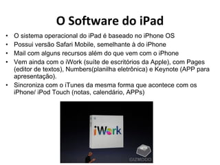 O Software do iPad O sistema operacional do iPad é baseado no iPhone OS Possui versão Safari Mobile, semelhante à do iPhone Mail com alguns recursos além do que vem com o iPhone Vem ainda com o iWork (suíte de escritórios da Apple), com Pages (editor de textos), Numbers(planilha eletrônica) e Keynote (APP para apresentação). Sincroniza com o iTunes da mesma forma que acontece com os iPhone/ iPod Touch (notas, calendário, APPs) 