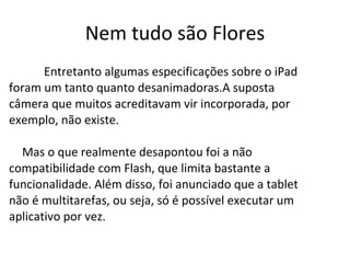 Nem tudo são Flores Entretanto algumas especificações sobre o iPad foram um tanto quanto desanimadoras.A suposta câmera que muitos acreditavam vir incorporada, por exemplo, não existe. Mas o que realmente desapontou foi a não compatibilidade com Flash, que limita bastante a funcionalidade. Além disso, foi anunciado que a tablet não é multitarefas, ou seja, só é possível executar um aplicativo por vez. 