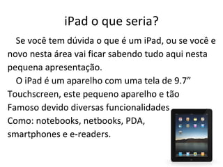 iPad o que seria? Se você tem dúvida o que é um iPad, ou se você e novo nesta área vai ficar sabendo tudo aqui nesta pequena apresentação. O iPad é um aparelho com uma tela de 9.7” Touchscreen, este pequeno aparelho e tão Famoso devido diversas funcionalidades Como:  notebooks, netbooks, PDA,  smartphones e e-readers. 