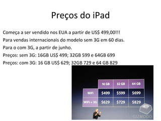Preços do iPad Começa a ser vendido nos EUA a partir de US$ 499,00!!! Para vendas internacionais do modelo sem 3G em 60 dias. Para o com 3G, a partir de junho. Preços: sem 3G: 16GB US$ 499; 32GB 599 e 64GB 699 Preços: com 3G: 16 GB US$ 629; 32GB 729 e 64 GB 829 