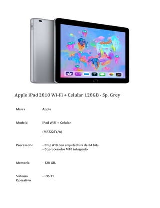 Apple iPad 2018 Wi-Fi + Celular 128GB - Sp. Grey
Marca Apple
Modelo iPad WiFi + Celular
(MR722TY/A)
Procesador - Chip A10 con arquitectura de 64 bits
- Coprocesador M10 integrado
Memoria - 128 GB.
Sistema
Operativo
- iOS 11
 