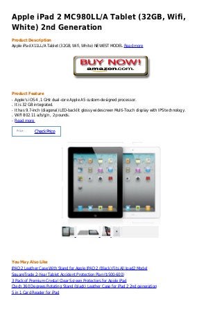 Apple iPad 2 MC980LL/A Tablet (32GB, Wifi,
White) 2nd Generation
Product Description
Apple iPad X11LL/A Tablet (32GB, Wifi, White) NEWEST MODEL Read more




Product Feature
q   Apple's iOS 4 ,1 GHz dual-core Apple A5 custom-designed processor.
q   It is 32 GB integrated.
q   It has 9.7-inch (diagonal) LED-backlit glossy widescreen Multi-Touch display with IPS technology.
q   WiFi 802.11 a/b/g/n , 2 pounds.
q   Read more

     Price :
               Check Price




You May Also Like
IPAD 2 Leather Case With Stand for Apple IPAD 2 (Black) Fits All Ipad2 Model
SquareTrade 2-Year Tablet Accident Protection Plan ($500-600)
3 Pack of Premium Crystal Clear Screen Protectors for Apple iPad
Ctech 360 Degrees Rotating Stand (black) Leather Case for iPad 2 2nd generation
5 in 1 Card Reader for iPad
 