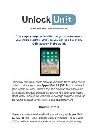 Unlock your phone safe, fast and secure!
This step-by-step guide will show you how to unlock
your Apple iPad 9.7 (2018), so you can use it with any
GSM network in the world.
This easy and quick guide shows everything there is to know in
order to unlock your new ​Apple iPad 9.7 (2018)​: from where to
procure the network unlock code, the process flow and all the
instructions needed to insert the code and unlock your Xperia.
Don’t worry, there is no technical knowledge required, because
the whole process is very simple and straightforward.
Unlock Benefits
There are quite a few benefits if you unlock your ​Apple iPad
9.7 (2018)​, the most important being the freedom to use your
J7 Duo with any network carrier around the world, including
 