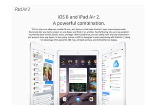 iOS 8 and iPad Air 2. 
A powerful combination.
iOS 8 is the most advanced mobile OS ever, with features that make iPad Air 2 even more indispensable. 
Continuity lets you start a project on one device and finish it on another. Family Sharing lets up to six people in 
your family share movies, books, music, and apps. With iCloud Drive, you can safely store any kind of document 
and access it from any device. In fact, every feature in iOS 8 is designed to work seamlessly with iPad Air 2, taking 
full advantage of its powerful A8X chip, ultrafast wireless, and brilliant Retina display.
 
