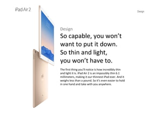 Design
Design
So capable, you won’t 
want to put it down. 
So thin and light, 
you won’t have to.
The first thing you’ll notice is how incredibly thin 
and light it is. iPad Air 2 is an impossibly thin 6.1 
millimeters, making it our thinnest iPad ever. And it 
weighs less than a pound. So it’s even easier to hold 
in one hand and take with you anywhere.
 